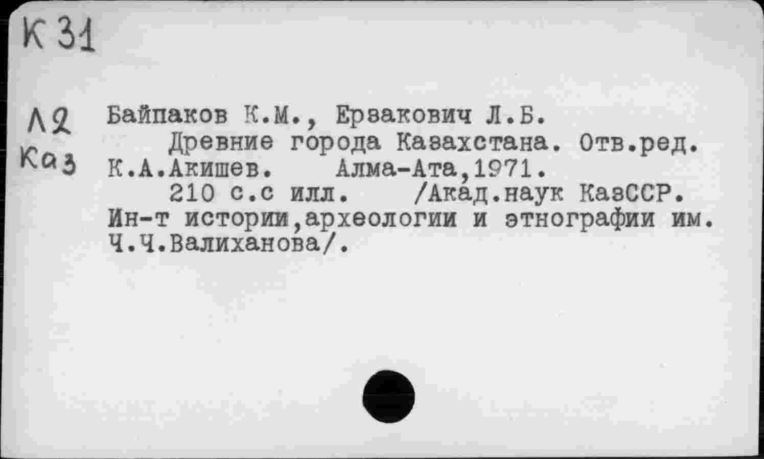 ﻿К 31
д<£ Байпаков К.М., Ерзакович Л.Б.
Древние города Казахстана. Отв.ред.
К.А.Акишев.	Алма-Ата,1971.
210 с.с илл.	/Акад.наук КазССР.
Ин-т истории,археологии и этнографии им. Ч.Ч.Валиханова/.